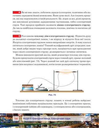 120 Розділ ІІ. Електричні явища. Електричний струм
4	 Як ви вже знаєте, побачити заряди (електрони, позитивно або не-
гативно заряджені йони) неможливо. Вони дуже малі. Але існують проце-
си, які нас переконують в їхній реальності. Це, перш за все, різні процеси,
які викликані рухомими зарядженими частинками, тобто електричний
струм. Такі процеси прийнято називати діями електричного струму.
До числа найбільш очевидних належать теплова, хімічна та магнітна дії
струму.
5	 Розглянемо теплову дію електричного струму. Піднесіть руку
до палаючої електричної лампи, і ви відразу ж відчуєте біля неї тепло.
Нагріта електричним струмом лампа випромінює енергію. А чому взагалі
світиться електрична лампа? Тонкий вольфрамовий дріт усередині лам-
пи, який добре видно через прозоре скло, нагрівається при проходженні
через нього електричного струму, розжарюється і починає світитися.
Можна виконати простий дослід, який демонструє теплову дію струму.
Будемо пропускати електричний струм через тонкий дріт, краще залізний
або нікеліновий (рис. 73). Через деякий час цей дріт спочатку трохи про-
висне (він нагрівся і подовжився), потім почне розжарюватися і червоніти.
Теплова дія електричного струму лежить в основі роботи найрізно-
манітніших побутових нагрівальних приладів. Це і електрична праска,
і електричний чайник або кавоварка, і електроплитка або електрокамін,
і багато іншого.
 