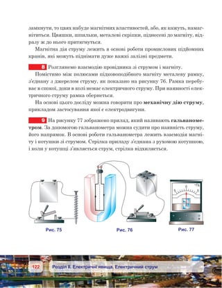 122 Розділ ІІ. Електричні явища. Електричний струм
замкнути, то цвях набуде магнітних властивостей, або, як кажуть, намаг-
нітиться. Цвяшки, шпильки, металеві скріпки, піднесені до магніту, від­
разу ж до нього притягнуться.
Магнітна дія струму лежить в основі роботи промислових підйомних
кранів, які можуть піднімати дуже важкі залізні предмети.
8	 Розглянемо взаємодію провідника зі струмом і магніту.
Помістимо між полюсами підковоподібного магніту металеву рамку,
з’єднану з джерелом струму, як показано на рисунку 76. Рамка перебу-
ває в спокої, доки в колі немає електричного струму. При наявності елек-
тричного струму рамка обернеться.
На основі цього досліду можна говорити про механічну дію струму,
прикладом застосування якої є електродвигуни.
9	 На рисунку 77 зображено прилад, який називають гальваноме-
тром. За допомогою гальванометра можна судити про наявність струму,
його напрямок. В основі роботи гальванометра лежить взаємодія магні-
ту і котушки зі струмом. Стрілка приладу з’єднана з рухомою котушкою,
і коли у котушці з’являється струм, стрілка відхиляється.
 