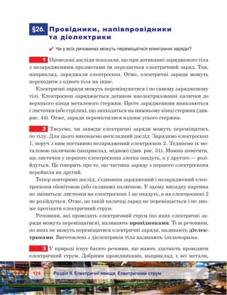 124 Розділ ІІ. Електричні явища. Електричний струм
	§26.	 Провідники, напівпровідники
та діелектрики
 Чи у всіх речовинах можуть переміщатися електричні заряди?
1	 Проведені досліди показали, що при дотиканні зарядженого тіла
з незарядженими предметами їм передається електричний заряд. Так,
наприклад, заряджали електроскоп. Отже, електричні заряди можуть
переходити з одного тіла на інше.
Електричні заряди можуть переміщуватися і по самому зарядженому
тілі. Електроскоп заряджається дотиком наелектризованої палички до
верхнього кінця металевого стержня. Проте зарядженими виявляються
і листочки (або стрілка), що знаходяться на нижньому кінці стержня (див.
рис. 44). Отже, заряди перемістилися вздовж усього стержня.
2	 З’ясуємо, чи завжди електричні заряди можуть переміщатись
по тілу. Для цього виконаємо нескладний дослід. Зарядимо електроскоп
1, поруч з ним поставимо незаряджений електроскоп 2. З’єднаємо їх ме-
талевою паличкою (наприклад, мідною) (див. рис. 51). Можна помітити,
що листочки у першого електроскопа злегка опадуть, а у другого — розі-
йдуться. Це говорить про те, що частина заряду з першого електроскопа
перейшла на другий.
Тепер повторимо дослід, з’єднавши заряджений і незаряджений елек-
троскопи ебонітовою (або скляною) паличкою. У цьому випадку картина
не зміниться: листочки на електроскопі 1 не опадуть, а на електроскопі 2
не розійдуться. Отже, по такій паличці заряд не переміщається і не змо-
же протікати електричний струм.
Речовини, які проводять електричний струм (по яких електричні за-
ряди можуть переміщатися), називають провідниками. Ті ж речовини,
по яких не можуть переміщатися електричні заряди, називають діелек-
триками. Виготовлені з діелектриків тіла називають ізоляторами.
3	 У природі існує багато речовин, що мають здатність проводити
електричний струм. Добрими провідниками, наприклад, є всі метали,
 