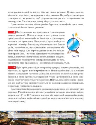 125125	 §26. Провідники, напівпровідники та діелектрики
водні розчини солей та кислот і багато інших речовин. Цікаво, що про-
відником, хоча і не дуже хорошим, є тіло людини. Ви, мабуть, уже не раз
спостерігали, як учитель, щоб розрядити електроскоп, доторкається до
нього рукою. Листочки при цьому відразу ж опадають.
Прикладами хороших діелектриків є бурштин, скло, ебоніт, гума, шовк,
пластмаса і багато інших речовин.
4	 Поділ речовин на провідники і діелектрики
досить умовний. Можна створити такі умови, коли
провідник буде вести себе як ізолятор, а діелектрик,
навпаки, як провідник. Наприклад, сухе повітря —
хороший ізолятор. Ви в цьому переконувалися багато
разів, коли бачили, що заряджений електроскоп збе-
рігає свій заряд. Але варто піднести до нього запале-
ний сірник (рис. 78), тобто підвищити температуру по-
вітря, і листочки електроскопа досить швидко опадуть.
Підвищення температури повітря призводить до того,
що повітря стає провідником і електроскоп розряджається.
5	 Крім провідників і діелектриків у природі існують речовини, які
відносять до групи напівпровідників. Напівпровідники за кількістю
вільно заряджених частинок займають проміжне положення між речо-
винами, в яких протікає електричний струм, і речовинами, в яких існу-
вання електричного струму неможливе. Найбільш характерними і таки-
ми, які найчастіше використовуються як напівпровідникові матеріали,
є кристали германію та силіцію.
Властивості напівпровідників визначаються, перш за все, вмістом у них
домішок. Украй незначна кількість домішок речовин, яка може зміню-
ватися від 10–6
до 10–2
частини відсотка від загальної маси напівпровід-
ника, в мільйони разів змінює здатність зарядів переміщатися в такому
напівпровіднику.
 