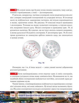 126 Розділ ІІ. Електричні явища. Електричний струм
6	 На основі знань про будову атома можна пояснити, чому одні ре-
човини є провідниками, а інші — діелектриками.
У металах, наприклад, частина електронів легко відділяється від ато-
мів і утворює своєрідний електронний газ усередині металу. В ізоляторі
цього не відбувається: заряджених частинок, які вільно переміщаються
в ньому, практично немає. На рисунку 79 показані моделі провідника
і діелектрика. Точками на ньому позначені електрони, а стрілки вказу-
ють напрямки їхнього руху. Вільні електрони в провіднику (рис. 79, а)
рухаються хаотично. Це означає, що не існує якогось певного напрямку,
в якому рухалася б більшість електронів. У діелектрику (рис. 79, б) елек-
трони рухаються по замкнутих орбітах навколо ядер, що знаходяться
в центрі атомів.
Очевидно, що і та, й інша моделі — лише умовні наочні зображення
реальної речовини.
7*	 Атом напівпровідника легко втрачає один зі своїх електронів,
а електрон сусіднього атома може замінити його. Незважаючи на те, що
подібний обмін електронами відбувається постійно, загальний заряд ре-
човини дорівнює нулю.
Таким чином, у напівпровідниках відбувається переміщення електро-
нів і вільних місць, які вони займають. Ці вільні місця називають дірка-
ми. Під дією електричного поля рух електронів і дірок стає напрямленим.
 