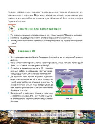 127127	 §26. Провідники, напівпровідники та діелектрики
Концентрацію вільних зарядів у напівпровіднику можна збільшити, до-
давши в нього домішки. Крім того, кількість вільних заряджених час-
тинок в напівпровіднику зростає при підвищенні його температури
і при освітленні.
Запитання для самоперевірки
1.	 Які речовини називають провідниками, а які – діелектриками? Наведіть приклади.
2.	 Як можна на досліді встановити, є тіло провідником чи ізолятором?
3.	 У чому полягає основна відмінність напівпровідників від провідників і діелек-
триків?
Завдання 26
1.	 Хорошим провідником є Земля. Запропонуйте досліди, які підтвердили б це твер-
дження.
2.	 Чому металевий стержень можна наелектризувати, якщо тримати його в руці?
Яким способом це можна зробити? Чому?
3.	 Подивіться уважно на рисунок 80 і поясніть
принцип роботи громовідводу. Чому штир гро-
мовідводу роблять обов’язково металевим?
4.	 Дві однакові легкі кульки з фольги підвішені:
одна — на шовковій нитці, а інша — на дуже
тонкій металевій нитці, з’єднаній з землею. Як
поводитимуться кульки, якщо доторкнутися до
них наелектризованою скляною паличкою?
Відповідь поясніть.
5.	 Заряджений електроскоп з’єднали паличкою
з незарядженим (рис. 81). Чому листочки друго-
го електроскопа не розійшлися? Висуньте свої
гіпотези.
 