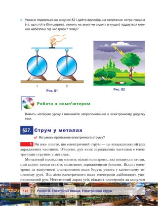 128 Розділ ІІ. Електричні явища. Електричний струм
6.	 Уважно подивіться на рисунок 82 і дайте відповідь на запитання: котра людина
(та, що стоїть біля дерева, лежить на землі чи сидить в кущах) піддається мен-
шій небезпеці під час грози? Чому?
Робота з комп’ютером
	 Вивчіть матеріал уроку і виконайте запропонований в електронному додатку
тест.
	 §27.	 Струм у металах
 Які умови протікання електричного струму?
1	 Ви вже знаєте, що електричний струм — це впорядкований рух
заряджених частинок. З’ясуємо, рух яких заряджених частинок є елек-
тричним струмом у металах.
Металевий провідник містить вільні електрони, які покинули атоми,
при цьому атоми стають позитивно зарядженими йонами. Вільні елек-
трони за відсутності електричного поля беруть участь у хаотичному те-
пловому русі. Під дією електричного поля електрони здійснюють упо-
рядкований рух. Негативний заряд усіх вільних електронів за модулем
 