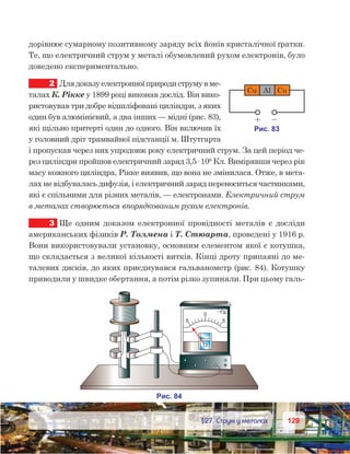 129129	 §27. Струм у металах
дорівнює сумарному позитивному заряду всіх йонів кристалічної ґратки.
Те, що електричний струм у металі обумовлений рухом електронів, було
доведено експериментально.
2	 Длядоказуелектронноїприродиструмув ме-
талах К. Рікке у 1899 році виконав дослід. Він вико-
ристовував три добре відшліфовані циліндри, з яких
один був алюмінієвий, а два інших — мідні (рис. 83),
які щільно притерті один до одного. Він включив їх
у головний дріт трамвайної підстанції м. Штутгарта
і пропускав через них упродовж року електричний струм. За цей період че-
рез циліндри пройшов електричний заряд 3,5· 106
Кл. Вимірявши через рік
масу кожного циліндра, Рікке виявив, що вона не змінилася. Отже, в мета-
лах не відбувалась дифузія, і електричний заряд переноситься частинками,
які є спільними для різних металів, — електронами. Електричний струм
в металах створюється впорядкованим рухом електронів.
3	 Ще одним доказом електронної провідності металів є досліди
американських фізиків Р. Толмена і Т. Стюарта, проведені у 1916 р.
Вони використовували установку, основним елементом якої є котушка,
що складається з великої кількості витків. Кінці дроту припаяні до ме-
талевих дисків, до яких приєднувався гальванометр (рис. 84). Котушку
приводили у швидке обертання, а потім різко зупиняли. При цьому галь-
 