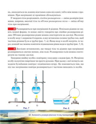 1313	 §3. Залежність розмірів фізичних тіл від температури
ка, знаходяться на деяких відстанях одна від одної, тобто між ними є про-
міжки. При нагріванні ці проміжки збільшуються.
У твердого тіла розрізняють лінійне розширення — зміна розмірів (дов-
жини, ширини, висоти) тіла та об’ємне розширення тіла — зміна об’єму
тіла при нагріванні.
2	 Розширюються при нагріванні й рідини. Оскільки рідини не ма-
ють певної форми, то немає змісту говорити про лінійне розширення рі-
дин. Об’ємне розширення рідин можна спостерігати на досліді. Наллємо
в колбу воду і закриємо її корком, в яку вставлена скляна трубка так, щоб
частина рідини була в трубці (рис. 7, а). Якщо воду в колбі нагріти, то че-
рез деякий час можна помітити підвищення рівня води в трубці (рис. 7, б).
3	 Дослідно встановлено, що тверді тіла та рідини при нагріванні
розширюються значно менше, ніж гази. Розширення газів можна спосте-
рігати на такому досліді.
Зануримо шийку колби з повітрям у посудину з водою (рис. 8). Нагріємо
колбу полум’ям спиртівки чи просто руками. При цьому з неї почнуть ви-
ходити бульбашки повітря і підніматися вгору. Це пояснюється тим, що
під час нагрівання повітря розширюється і частково виходить із колби.
 