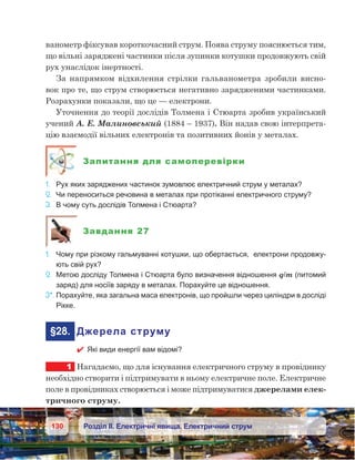 130 Розділ ІІ. Електричні явища. Електричний струм
ванометр фіксував короткочасний струм. Поява струму пояснюється тим,
що вільні заряджені частинки після зупинки котушки продовжують свій
рух унаслідок інертності.
За напрямком відхилення стрілки гальванометра зробили висно-
вок про те, що струм створюється негативно зарядженими частинками.
Розрахунки показали, що це — електрони.
Уточнення до теорії дослідів Толмена і Стюарта зробив український
учений А. Е. Малиновський (1884 – 1937). Він надав свою інтерпрета-
цію взаємодії вільних електронів та позитивних йонів у металах.
Запитання для самоперевірки
1.	 Рух яких заряджених частинок зумовлює електричний струм у металах?
2.	 Чи переноситься речовина в металах при протіканні електричного струму?
3.	 В чому суть дослідів Толмена і Стюарта?
Завдання 27
1.	 Чому при різкому гальмуванні котушки, що обертається, електрони продовжу-
ють свій рух?
2.	 Метою досліду Толмена і Стюарта було визначення відношення q/m (питомий
заряд) для носіїв заряду в металах. Порахуйте це відношення.
3*.	Порахуйте, яка загальна маса електронів, що пройшли через циліндри в досліді
Рікке.
	§28.	 Джерела струму
 Які види енергії вам відомі?
1	 Нагадаємо, що для існування електричного струму в провіднику
необхідно створити і підтримувати в ньому електричне поле. Електричне
поле в провідниках створюється і може підтримуватися джерелами елек-
тричного струму.
 