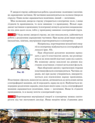 131131	 §28. Джерела струму
У джерелі струму здійснюється робота з розділення  позитивно і негатив-
но заряджених частинок. Ці частинки накопичуються на полюсах джерела
струму. Один полюс заряджається позитивно, інший — негативно.
Між полюсами джерела струму утворюється електричне поле, і якщо
з’єднати їх провідником, то поле виникне і в провіднику. Вільні заря-
джені частинки в провіднику (електрони) почнуть рухатися впорядкова-
но під дією цього поля, тобто у провіднику виникне електричний струм.
2	 У будь-якому джерелі струму, як уже вказувалося, здійснюється
робота з розділення заряджених частинок. При цьому різні види енергії
(механічна, хімічна, внутрішня) перетворюються в електричну.
Наприклад, перетворення механічної енер-
гії в електричну відбувається в електрофорній
машині (рис. 85).
При обертанні рукоятки машини прихо-
дять у рух її пластмасові диски, що розміщу-
ються на невеликій відстані один від одного.
На кожному диску наклеєні на рівних від-
станях пластинки з тонкої металевої фольги.
При обертанні дисків у протилежні сторони
пластинки фольги електризуються. Частина за-
рядів, які при цьому утворюються, використо-
вується для підсилення заряду провідника.
Пластинки з фольги, нанесені на диски, дотикаються до металевих щіток
електрофорної машини, які й передають заряд на кулі. Відбувається не-
перервне розділення зарядів, унаслідок якого одна з куль електрофорної
машини заряджається позитивно, інша — негативно. Якщо їх з’єднати
провідником, то в ньому потече електричний струм.
3	 Перетворення внутрішньої енергії в електричну можна спосте-
рігати під час наступного досліду. Якщо нагріти місце з’єднання двох
 