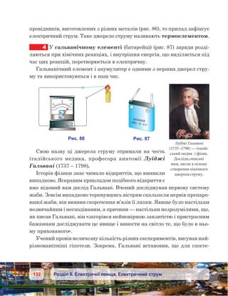 132 Розділ ІІ. Електричні явища. Електричний струм
провідників, виготовлених з різних металів (рис. 86), то прилад зафіксує
електричний струм. Таке джерело струму називають термоелементом.
4	 У гальванічному елементі (батарейці) (рис. 87) заряди розді-
ляються при хімічних реакціях, і внутрішня енергія, що виділяється під
час цих реакцій, перетворюється в електричну.
Гальванічний елемент і акумулятор є одними з перших джерел стру-
му та використовуються і в наш час.
Свою назву ці джерела струму отримали на честь
італійського медика, професора анатомії Луїджі
Гальвані (1737 – 1798).
Історія фізики знає чимало відкриттів, що виникли
випадково. Яскравим прикладом подібного відкриття є
вже відомий вам дослід Гальвані. Вчений досліджував нервову систему
жаби. Зовсім випадково торкнувшись вістрям скальпеля нервів препаро-
ваної жаби, він виявив скорочення м’язів її лапки. Явище було настільки
незвичайним і несподіваним, а причини — настільки незрозумілими, що,
як писав Гальвані, він «загорівся неймовірною завзятістю і пристрасним
бажанням досліджувати це явище і винести на світло те, що було в ньо-
му прихованого».
Учений провів величезну кількість різних експериментів, висував най-
різноманітніші гіпотези. Зокрема, Гальвані встановив, що для спосте-
Луїджі Гальвані
(1737–1798) — італій-
ський медик і фізик.
Досліди,описані
ним, лягли в основу
створення хімічного
джереластруму.
 