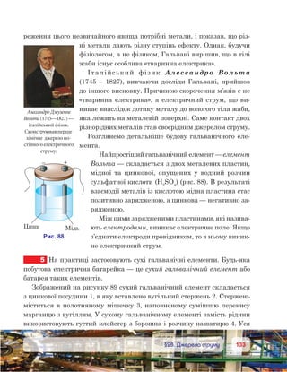 133133	 §28. Джерела струму
реження цього незвичайного явища потрібні метали, і показав, що різ-
ні метали дають різну ступінь ефекту. Однак, будучи
фізіологом, а не фізиком, Гальвані вирішив, що в тілі
жаби існує особлива «тваринна електрика».
Італійський фізик Алессандро Вольта
(1745 – 1827), вивчаючи досліди Гальвані, прийшов
до іншого висновку. Причиною скорочення м’язів є не
«тваринна електрика», а електричний струм, що ви-
никає внаслідок дотику металу до вологого тіла жаби,
яка лежить на металевій поверхні. Саме контакт двох
різнорідних металів став своєрідним джерелом струму.
Розглянемо детальніше будову гальванічного еле-
мента.
Найпростіший гальванічний елемент — елемент
Вольта — складається з двох металевих пластин,
мідної та  цинкової, опущених у  водний розчин
сульфатної кислоти (H2
SO4
) (рис. 88). В результаті
взаємодії металів із кислотою мідна пластина стає
позитивно зарядженою, а цинкова — негативно за-
рядженою.
Між цими зарядженими пластинами, які назива-
ють електродами, виникає електричне поле. Якщо
з’єднати електроди провідником, то в ньому виник-
не електричний струм.
5	 На практиці застосовують сухі гальванічні елементи. Будь-яка
побутова електрична батарейка — це сухий гальванічний елемент або
батарея таких елементів.
Зображений на рисунку 89 сухий гальванічний елемент складається
з цинкової посудини 1, в яку вставлено вугільний стержень 2. Стержень
міститься в полотняному мішечку 3, наповненому сумішшю перекису
марганцю з вугіллям. У сухому гальванічному елементі замість рідини
використовують густий клейстер з борошна і розчину нашатирю 4. Уся
АлессандроДжузеппе
Вольта(1745—1827) —
італійський фізик.
Сконструював перше
хімічне джерелопо-
стійногоелектричного
струму.
 