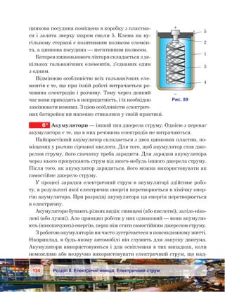134 Розділ ІІ. Електричні явища. Електричний струм
цинкова посудина поміщена в коробку з пластма-
си і залита зверху шаром смоли 5. Клема на ву-
гільному стержні є позитивним полюсом елемен-
та, а цинкова посудина — негативним полюсом.
Батарея кишенькового ліхтаря складається з де-
кількох гальванічних елементів, з’єднаних один
з одним.
Відмінною особливістю всіх гальванічних еле-
ментів є те, що при їхній роботі витрачається ре-
човина електродів і розчину. Тому через деякий
час вони приходять в непридатність, і їх необхідно
замінювати новими. З цією особливістю електрич-
них батарейок ви напевно стикалися у своїй практиці.
6*	 Акумулятори — інший тип джерела струму. Однією з переваг
акумулятора є те, що в них речовина електродів не витрачаються.
Найпростіший акумулятор складається з двох цинкових пластин, по-
міщених у розчин сірчаної кислоти. Для того, щоб акумулятор став дже-
релом струму, його спочатку треба зарядити. Для зарядки акумулятора
через нього пропускають струм від якого-небудь іншого джерела струму.
Після того, як акумулятор зарядиться, його можна використовувати як
самостійне джерело струму.
У процесі зарядки електричний струм в акумуляторі здійснює робо-
ту, в результаті якої електрична енергія перетворюється в хімічну енер-
гію акумулятора. При розрядці акумулятора ця енергія перетворюється
в електричну.
Акумулятори бувають різних видів: свинцеві (або кислотні), залізо-ніке-
леві (або лужні). Але принцип роботи у них однаковий — вони акумулю-
ють (накопичують) енергію, перш ніж стати самостійним джерелом струму.
З роботою акумуляторів ви часто зустрічаєтеся в повсякденному житті.
Наприклад, в будь-якому автомобілі він служить для запуску двигуна.
Акумулятори використовуються і для освітлення в тих випадках, коли
неможливо або незручно використовувати електричний струм, що над-
 