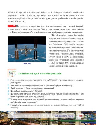 135135	 §28. Джерела струму
ходить по дротах від електростанцій, — в підводних човнах, космічних
кораблях і т. ін. Зараз акумулятори все ширше використовуються для
живлення різної електронної апаратури (радіоприймачів, магнітофонів,
телефонів та ін.).
7	 Як джерела струму все частіше використовують сонячні батареї,
в яких енергія випромінювання Сонця перетворюється в електричну енер-
гію.Поверхнісонячнихбатарейпокриваютьнапівпровідниковоюречовиною.
Під дією світла в напівпровід-
нику виникає електричний струм,
який потім акумулюється в соняч-
них батареях. Такі джерела стру-
му використовуються, наприклад,
в калькуляторах. Усі енергетичні
установки орбітальних станцій,
в тому числі і МКС (Міжнародна
космічна станція), яка працює
з  1998  р. (рис.  90), приводяться
в дію від сонячних батарей.
Запитання для самоперевірки
1.	 Яке основне призначення джерела струму? Наведіть приклади відомих вам дже-
рел струму.
2.	 Яка енергія може перетворюватися у джерелі струму в елек­тричну?
3.	 Який принцип роботи гальванічного елемента?
4.	 Що собою являє елемент Вольта?
5.	 Що спільного в будові елемента Вольта і сухого гальва­нічного елемента? Чим
вони відрізняються один від одного?
6*.	У чому полягає принципова відмінність гальванічного елемента від акумулято-
ра? Що між ними спільного?
7.	 Наведіть приклади використання гальванічних елементів і аку­муляторів у побуті
й техніці.
 