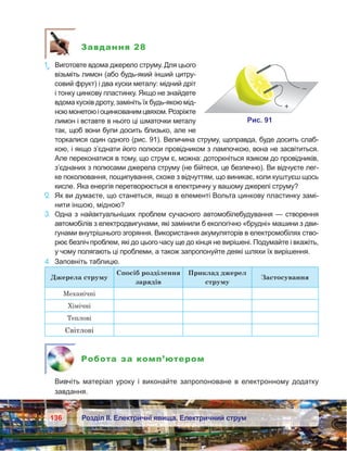 136 Розділ ІІ. Електричні явища. Електричний струм
Завдання 28
1е
.	 Виготовте вдома джерело струму. Для цього
візьміть лимон (або будь-який інший цитру-
совий фрукт) і два куски металу: мідний дріт
і тонку цинкову пластинку. Якщо не знайдете
вдома кусків дроту, замініть їх будь-якою мід-
ноюмонетоюі оцинкованимцвяхом.Розріжте
лимон і вставте в нього ці шматочки металу
так, щоб вони були досить близько, але не
торкалися один одного (рис. 91). Величина струму, щоправда, буде досить слаб-
кою, і якщо з’єднати його полюси провідником з лампочкою, вона не засвітиться.
Але переконатися в тому, що струм є, можна: доторкніться язиком до провідників,
з’єднаних з полюсами джерела струму (не бійтеся, це безпечно). Ви відчуєте лег-
ке поколювання, пощипування, схоже з відчуттям, що виникає, коли куштуєш щось
кисле. Яка енергія перетворюється в електричну у вашому джерелі струму?
2.	 Як ви думаєте, що станеться, якщо в елементі Вольта цинкову пластинку замі-
нити іншою, мідною?
3.	 Одна з найактуальніших проблем сучасного автомобіле­буду­вання — створення
автомобілів з електродвигунами, які замінили б екологічно «брудні» машини з дви-
гунами внутрішнього згоряння. Використання акумуляторів в електромобілях ство-
рює безліч проблем, які до цього часу ще до кінця не вирішені. Подумайте і вкажіть,
у чому полягають ці проблеми, а також запропонуйте деякі шляхи їх вирішення.
4.	 Заповніть таблицю.
Джерела струму
Спосіб розділення
зарядів
Приклад джерел
струму
Застосування
Механічні
Хімічні
Теплові
Світлові
Робота за комп’ютером
	 Вивчіть матеріал уроку і  виконайте запропоноване в  електронному додатку
завдання.
 
