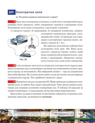137137	 §29. Електричне коло
	§29.	 Електричне коло
 Які умови існування електричного струму?
1	 Будь-яка електрична установка, в якій існує електричний струм,
повинна бути замкнута, тобто утворювати замкнуте електричне коло.
Електричне коло може складатися з наступних елементів:
1) джерело струму; 2) провідники; 3) споживачі (лампочка, дзвінок,
електричні нагрівальні прилади, елек-
тродвигуни тощо); 4) прилади для керу-
вання електричним струмом (ключ, ви-
микач, кнопка й т. ін.).
Як приклад розглянемо найпростіше
електричне коло (рис.  92). Воно скла-
дається з джерела струму, ключа, який
може замикати або розмикати коло, лам-
почки і провідників. Лампочка загоря-
ється тільки тоді, коли ключ замкнутий.
2	 Слід уточнити, що в колі за напрямок електричного струму при-
йнято напрямок руху позитивних частинок від позитивного полюса дже-
рела струму до негативного. Він вибраний умовно — про це домовилися
між собою фізики. Це сталося дуже давно, коли ще погано знали природу
електричного струму. Так прийнято вважати і зараз.
3	 Подивіться ще раз на рисунок 92. Якщо кожен раз малювати елек-
тричні кола, то робота буде надто трудомісткою. Тому ввели умовні позна-
чення для основних елементів електричних кіл. У таблиці 12 наведені ці
умовні позначення, і в подальшому ми будемо ними користуватися.
Креслення, на яких в умовних позначеннях зображені з’єднання елек-
тричних приладів, називаються схемами.
 