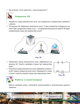139139	 §29. Електричне коло
5.	 Що означає: «коло замкнуте»; «коло розімкнуте»?
Завдання 29
1.	 Накресліть схему електричного кола, що складається з акумулятора, вимикача
і дзвінка.
2.	 На рисунку 94 зображено електричне коло. З яких елементів складається це
коло? Що є джерелом струму, а що — споживачем електричної енергії? Як буде
напрямлений струм при замкнутому ключі?
3.	 Намалюйте схему електричного кола, зображеного на
рисун­ку 94. Укажіть напрямок струму при замкнутому
ключі.
4.	 Розгляньте схему електричного кола, зображену на рисун-
ку 95. Назвіть елементи цього кола. Перекресліть схему
в зошит і вкажіть напрям струму при замкнутому ключі.
Робота з комп’ютером
	 Вивчіть матеріал уроку і виконайте запропоноване в  електронному додатку
завдання.
 
