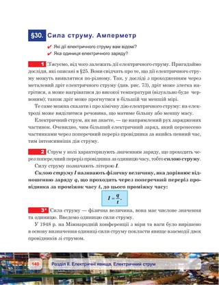 140 Розділ ІІ. Електричні явища. Електричний струм
	§30.	 Сила струму. Амперметр
 Які дії електричного струму вам відомі?
 Яка одиниця електричного заряду?
1	 З’ясуємо, від чого залежать дії електричного струму. Пригадаймо
досліди, які описані в §25. Вони свідчать про те, що дії електричного стру-
му можуть виявлятися по-різному. Так, у досліді з проходженням через
металевий дріт електричного струму (див. рис. 73), дріт може злегка на-
грітися, а може нагріватися до високої температури (візуально буде  чер-
воним); також дріт може прогнутися в більшій чи меншій мірі.
Те саме можна сказати і про хімічну дію електричного струму: на елек-
троді може виділитися речовина, що матиме більшу або меншу масу.
Електричний струм, як ви знаєте, — це напрямлений рух заряджених
частинок. Очевидно, чим більший електричний заряд, який перенесено
частинками через поперечний переріз провідника за якийсь певний час,
тим інтенсивніша дія струму.
2	 Струм у колі характеризують значенням заряду, що проходить че-
рез попере,чний переріз провідника за одиницю часу, тобто силою струму.
Силу струму позначають літерою І.
Силою струму І називають фізичну величину, яка дорівнює від-
ношенню заряду q, що проходить через поперечний переріз про-
відника за проміжок часу t, до цього проміжку часу:
I
q
t
== .
3*	 Сила струму — фізична величина, вона має числове значення
та одиницю. Введемо одиницю сили струму.
У 1948 р. на Міжнародній конференції з міри та ваги було вирішено
в основу визначення одиниці сили струму покласти явище взаємодії двох
провідників зі струмом.
 