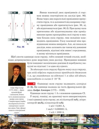 141141	 §30. Сила струму. Амперметр
Явище взаємодії двох провідників зі стру-
мом можна спостерігати на досліді (рис. 96).
Якщо через два паралельні провідники пропу-
стити струм, то в залежності від напрямку стру-
му провідники або притягнуться (рис. 96, а),
або відштовхнуться (рис. 96, б). При цьому сила
притягання або відштовхування між провід-
никами прямо пропорційна силі струму в них:
чим більша сила струму, тим сильніше взає-
модіють провідники. Силу взаємодії між про-
відниками можна виміряти. Але, як показали
досліди, вона залежить ще також від довжини
провідників, відстані між ними і середовища,
в якому містяться провідники.
Щоб увести одиницю сили струму, тобто певний точний еталон, необ-
хідно дотримуватися дуже жорстких умов досліду. Провідники повинні
бути тонкими і нескінченно довгими й перебувати у ва-
куумі на відстані 1 м один від одного.
За одиницю сили струму беруть таку силу струму,
при якій відрізки паралельних провідників довжиною
1 м, що знаходяться на відстані 1 м один від одного,
взаємодіють із силою 2· 10–7
Н.
4	 Одиницю сили струму називають ампером
(1 А). Ця одиниця названа на честь французького фі-
зика Андре Ампера (1775 – 1836).
Одиниця сили струму 1 А є основною одиницею СІ.
У науці, техніці, на практиці часто використовують
і такі одиниці сили струму, як міліампер (1 мА), мікро-
ампер (1 мкА), кілоампер (1 кА).
1 мА = 0,001 А,
1 мкА = 0,000001 А,
1 кА = 1000 А.
Андре-МаріАмпер
(1775–1836)—фран-
цузькийфізик
і математик.Вйого
честь названаодиниця
вимірусилиструму.
Створивпершутеорію,
якавиражалазв’язок
електричних імагніт-
них явищ.Увівуфізиці
поняття«електричний
струм».
 