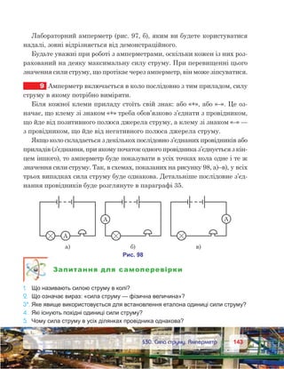 143143	 §30. Сила струму. Амперметр
Лабораторний амперметр (рис. 97, б), яким ви будете користуватися
надалі, зовні відрізняється від демонстраційного.
Будьте уважні при роботі з амперметрами, оскільки кожен із них роз-
рахований на деяку максимальну силу струму. При перевищенні цього
значення сили струму, що протікає через амперметр, він може зіпсуватися.
9	 Амперметр включається в коло послідовно з тим приладом, силу
струму в якому потрібно виміряти.
Біля кожної клеми приладу стоїть свій знак: або «+», або «–». Це оз-
начає, що клему зі знаком «+» треба обов’язково з’єднати з провідником,
що йде від позитивного полюса джерела струму, а клему зі знаком «–» —
з провідником, що йде від негативного полюса джерела струму.
Якщо коло складається з декількох послідовно з’єднаних провідників або
приладів (з’єднання, при якому початок одного провідника з’єднується з кін-
цем іншого), то амперметр буде показувати в усіх точках кола одне і те ж
значення сили струму. Так, в схемах, показаних на рисунку 98, а)–в), у всіх
трьох випадках сила струму буде однакова. Детальніше послідовне з’єд-
нання провідників буде розглянуте в параграфі 35.
Запитання для самоперевірки
1.	 Що називають силою струму в колі?
2.	 Що означає вираз: «сила струму — фізична величина»?
3*.	Яке явище використовується для встановлення еталона одиниці сили струму?
4.	 Які існують похідні одиниці сили струму?
5.	 Чому сила струму в усіх ділянках провідника однакова?
 