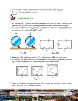 144 Розділ ІІ. Електричні явища. Електричний струм
6.	 Як називають прилад, за допомогою якого вимірюють силу струму?
7.	 Як включають амперметр у коло?
Завдання 30
1.	 На рисунку 99 зображено два заряджених електроскопи. В якому випадку сила
струму буде більшою, якщо їх заземлити однаковими провідниками? Чому?
2.	 На рисунку 100 зображено дві схеми електричних кіл. Чи істотна для роботи цих
кіл відмінність у схемах а) та б)? Чому?
3.	 Виразіть: 0,5 А в мікроамперах; 0,4 А в міліамперах; 0,25 мкА в амперах.
4.	 На рисунку 101 зображено шкали амперметрів. Яка ціна поділки кожного прила-
ду? Які межі вимірювання цих приладів? Які покази приладів?
5.	 Укажіть стрілками напрямок електричного струму, що проходить через лампи
(рис. 102). Яка сила струму в лампах?
 