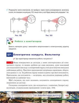 145145	 §31. Електрична напруга. Вольтметр
6*.	Розрахуйте число електронів, які пройдуть через лампу розжарювання, включену
в коло, як показано на рисунку 103, якщо ключ у колі буде замкнутий упродовж 1 хв.
Робота з комп’ютером
	 Вивчіть матеріал уроку і виконайте запропоновані в електронному додатку
завдання.
	§31.	 Електрична напруга. Вольтметр
 Що характеризує механічна робота; потужність?
1	 Якщо повернутися до дослідів, у яких спостерігалися дії елек-
тричного струму, то можна зробити ще один висновок, дуже важливий
для подальшого викладу: електричний струм у всіх розглянутих випадках
здійснював роботу. При його проходженні нагрівався провідник, оберта-
лася рамка і т. ін. За роботою струму можна судити і про його потужність.
Пригадаємо, що потужність — величина, яка кількісно дорівнює роботі,
виконаній за одиницю часу.
Щоб з’ясувати, від чого залежить потужність електричного струму,
звернемося до досліду.
Складемо електричне коло, що складається з лампочки, батареї аку-
муляторів, з’єднувальних провідників і ключа (рис. 104).
 