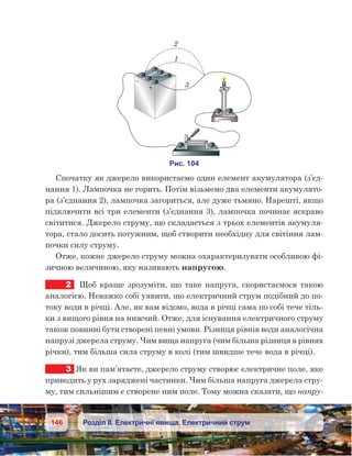 146 Розділ ІІ. Електричні явища. Електричний струм
Спочатку як джерело використаємо один елемент акумулятора (з’єд-
нання 1). Лампочка не горить. Потім візьмемо два елементи акумулято-
ра (з’єднання 2), лампочка загориться, але дуже тьмяно. Нарешті, якщо
підключити всі три елементи (з’єднання 3), лампочка починає яскраво
світитися. Джерело струму, що складається з трьох елементів акумуля-
тора, стало досить потужним, щоб створити необхідну для світіння лам-
почки силу струму.
Отже, кожне джерело струму можна охарактеризувати особливою фі-
зичною величиною, яку називають напругою.
2	 Щоб краще зрозуміти, що таке напруга, скористаємося такою
аналогією. Неважко собі уявити, що електричний струм подібний до по-
току води в річці. Але, як вам відомо, вода в річці сама по собі тече тіль-
ки з вищого рівня на нижчий. Отже, для існування електричного струму
також повинні бути створені певні умови. Різниця рівнів води аналогічна
напрузі джерела струму. Чим вища напруга (чим більша різниця в рівнях
річки), тим більша сила струму в колі (тим швидше тече вода в річці).
3	 Як ви пам’ятаєте, джерело струму створює електричне поле, яке
приводить у рух заряджені частинки. Чим більша напруга джерела стру-
му, тим сильнішим є створене ним поле. Тому можна сказати, що напру-
 