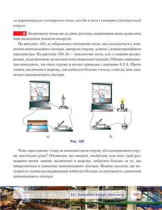 147147	 §31. Електрична напруга. Вольтметр
га характеризує електричне поле, яке діє в колі і створює електричний
струм.
4	 Звернемося тепер ще до двох дослідів, порівняння яких дозволить
нам визначити поняття напруги.
На рисунку 105, а) зображено електричне коло, що складається з лам-
почки кишенькового ліхтаря, джерела струму, ключа і демонстраційного
амперметра. На рисунку 105, б) — аналогічне коло, але з лампою розжа-
рення, підключеною до міської освітлювальної мережі. Обидва амперме-
тра показують, що сила струму в колах однакова і дорівнює 0,2 А. Проте
лампа, включена в мережу, дає набагато більше і тепла, і світла, ніж лам-
почка кишенькового ліхтаря.
Чому при одному і тому ж значенні сили струму дії електричного стру-
му настільки різні? Очевидно, що енергія, необхідна для того, щоб роз-
жарити нитку лампи, включеної в мережу, набагато більша за ту, що
витрачається в лампочці кишенькового ліхтаря. Можна сказати, що по-
тужність лампи розжарювання набагато більша за потужність лампочки
кишенькового ліхтаря.
 