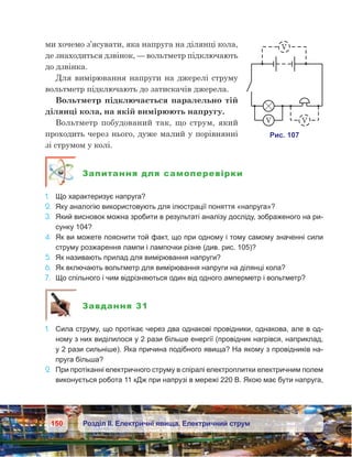 150 Розділ ІІ. Електричні явища. Електричний струм
ми хочемо з’ясувати, яка напруга на ділянці кола,
де знаходиться дзвінок, — вольтметр підключають
до дзвінка.
Для вимірювання напруги на джерелі струму
вольтметр підключають до затискачів джерела.
Вольтметр підключається паралельно тій
ділянці кола, на якій вимірюють напругу.
Вольтметр побудований так, що струм, який
проходить через нього, дуже малий у порівнянні
зі струмом у колі.
Запитання для самоперевірки
1.	 Що характеризує напруга?
2.	 Яку аналогію використовують для ілюстрації поняття «напруга»?
3.	 Який висновок можна зробити в результаті аналізу досліду, зображеного на ри-
сунку 104?
4.	 Як ви можете пояснити той факт, що при одному і тому самому значенні сили
струму розжарення лампи і лампочки різне (див. рис. 105)?
5.	 Як називають прилад для вимірювання напруги?
6.	 Як включають вольтметр для вимірювання напруги на ділянці кола?
7.	 Що спільного і чим відрізняються один від одного амперметр і вольтметр?
Завдання 31
1.	 Сила струму, що протікає через два однакові провідники, однакова, але в од-
ному з них виділилося у 2 рази більше енергії (провідник нагрівся, наприклад,
у 2 рази сильніше). Яка причина подібного явища? На якому з провідників на-
пруга більша?
2.	 При протіканні електричного струму в спіралі електроплитки електричним полем
виконується робота 11 кДж при напрузі в мережі 220 В. Якою має бути напруга,
 
