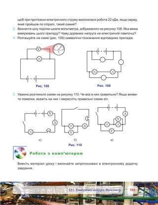 151151	 §31. Електрична напруга. Вольтметр
щоб при протіканні електричного струму виконалася робота 22 кДж, якщо заряд,
який пройшов по спіралі, такий самий?
3.	 Визначте ціну поділки шкали вольтметра, зображеного на рисунку 108. Яка межа
вимірювань цього приладу? Чому дорівнює напруга на електричній лампочці?
4.	 Розташуйте на схемі (рис. 109) символічні позначення відповідних приладів.
5.	 Уважно розгляньте схеми на рисунку 110. Чи все в них правильно? Якщо вияви-
те помилки, вкажіть на них і накресліть правильні схеми кіл.
Робота з комп’ютером
	 Вивчіть матеріал уроку і виконайте запропоновані в електронному додатку
завдання.
 