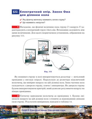 152 Розділ ІІ. Електричні явища. Електричний струм
	§32.	 Електричний опір. Закон Ома
для ділянки кола
 Яку фізичну величину називають силою струму?
 Що називають напругою?
1	 Нагадаємо, що фізичні величини сила струму I і напруга U ха-
рактеризують електричний струм і його дію. Встановимо залежність між
цими величинами. Для цього скористаємося установкою, зображеною на
рисунку 111.
Як споживач струму в колі використовується резистор — металевий
провідник у  вигляді спіралі. Паралельно до резистора підключений
вольтметр, що вимірює напругу на цій ділянці кола. Інша частина кола
складається з джерела струму, ключа і амперметра. Як джерело струму
будемо використовувати пристрій, який дозволяє регулювати напругу на
кінцях провідника.
2	 Спочатку приєднаємо вольтметр до провідника 1. Будемо змі-
нювати напругу на цій ділянці кола і стежити за відповідними змінами
сили струму. Результати вимірювань наведені в таблиці 14.
 