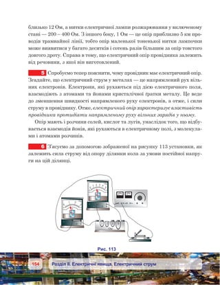 154 Розділ ІІ. Електричні явища. Електричний струм
близько 12 Ом, а нитки електричної лампи розжарювання у включеному
стані — 200 – 400 Ом. З іншого боку, 1 Ом — це опір приблизно 5 км про-
водів трамвайної лінії, тобто опір маленької тоненької нитки лампочки
може виявитися у багато десятків і сотень разів більшим за опір товстого
довгого дроту. Справа в тому, що електричний опір провідника залежить
від речовини, з якої він виготовлений.
5	 Спробуємо тепер пояснити, чому провідник має електричний опір.
Згадайте, що електричний струм у металах — це напрямлений рух віль-
них електронів. Електрони, які рухаються під дією електричного поля,
взаємодіють з атомами та йонами кристалічної ґратки металу. Це веде
до зменшення швидкості напрямленого руху електронів, а отже, і сили
струму в провіднику. Отже, електричний опір характеризує властивість
провідника протидіяти напрямленому руху вільних зарядів у ньому.
Опір мають і розчини солей, кислот та лугів, унаслідок того, що відбу-
вається взаємодія йонів, які рухаються в електричному полі, з молекула-
ми і атомами розчинів.
6	 З’ясуємо за допомогою зображеної на рисунку 113 установки, як
залежить сила струму від опору ділянки кола за умови постійної напру-
ги на цій ділянці.
 