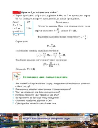 156 Розділ ІІ. Електричні явища. Електричний струм
7	 Приклад розв’язування задачі.
 Через провідник, опір якого дорівнює 6 Ом, за 2 хв проходить заряд
60 Кл. Знайдіть напругу, прикладену до кінців провідника.
Розв’язання.
Згідно із законом Ома для ділянки кола, сила
струму дорівнює I
U
R
= , звідки U IR= .
Відповідно до визначення сили струму: I
q
t
= .
Отримаємо:
U
q
t
R= .
Перевіримо одиниці шуканої величини:
U  = ⋅ =
⋅
⋅ =
К
c
O
A c
c
B
A
B .
Знайдемо числове значення шуканої величини:
{ }U= ⋅ =
60
120
6 3.
Відповідь: U = 3 В.
Запитання для самоперевірки
1.	 Яка залежність існує між силою струму і напругою на ділянці кола за умови по-
стійного опору?
2.	 Яку величину називають електричним опором провідника?
3.	 Чому ми називаємо опір фізичною величиною?
4.	 Як можна пояснити, чому провідник має опір?
5.	 Що приймають за одиницю опору провідника?
6.	 Опір якого провідника дорівнює 1 Ом?
7.	 Сформулюйте закон Ома для ділянки кола.
Дано:		 СІ
R = 6 Ом
t = 2 хв	 120 с
q = 60 Кл
U — ?
 