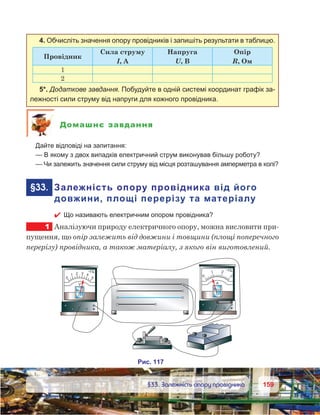 159159	 §33. Залежність опору провідника
4. Обчисліть значення опору провідників і запишіть результати в таблицю.
Провідник
Сила струму
І, А
Напруга
U, В
Опір
R, Ом
1
2
5*. Додаткове завдання. Побудуйте в одній системі координат графік за-
лежності сили струму від напруги для кожного провідника.
Домашнє завдання
	 Дайте відповіді на запитання:
	 — В якому з двох випадків електричний струм виконував більшу роботу?
	 — Чи залежить значення сили струму від місця розташування амперметра в колі?
	§33.	 Залежність опору провідника від його
довжини, площі перерізу та матеріалу
 Що називають електричним опором провідника?
1	 Аналізуючи природу електричного опору, можна висловити при-
пущення, що опір залежить від довжини і товщини (площі поперечного
перерізу) провідника, а також матеріалу, з якого він виготовлений.
 