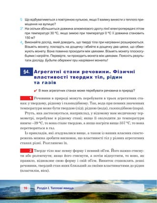 16 Розділ І. Теплові явища
2.	 Що відбуватиметься з повітряною кулькою, якщо її взимку винести з теплого при-
міщення на вулицю?
3*.	На скільки збільшиться довжина алюмінієвого дроту лінії електропередачі літом
при температурі 30 ºС, якщо зимою при температурі 0 ºС її довжина становить
150 м?
4е
.	Виконайте дослід, який доводить, що тверді тіла при нагріванні розширюються.
Візьміть монету, покладіть на дощечку і вбийте в дощечку два цвяхи, що обме-
жують монету. Вона повинна проходити між цвяхами. Візьміть монету плоскогу-
бцями і нагрійте. Перевірте, чи проходить монета між цвяхами. Поясніть резуль-
тати досліду. Будьте обережні при нагріванні монети!
	§4.	 Агрегатні стани речовини. Фізичні
властивості твердих тіл, рідин
та газів
 В яких агрегатних станах може перебувати речовина в природі?
1	 Речовини в природі можуть перебувати в трьох агрегатних ста-
нах: у твердому, рідкому і газоподібному. Так, вода при певних значеннях
температури може бути твердою (лід), рідкою (вода), газоподібною (пара).
Ртуть, яка застосовується, наприклад, у відомому вам медичному тер-
мометрі, перебуває в рідкому стані; якщо її охолодити до температури
нижче –39 °С, то вона стане твердою, а якщо нагріти вище 357 °С, то вона
перетвориться в газ.
Із прикладів, які згадувалися вище, а також із ваших власних спосте-
режень можна зробити висновок, що властивості тіл у різних агрегатних
станах різні. Розглянемо їх.
2	 Тверде тіло має певну форму і певний об’єм. Його важко стисну-
ти або розтягнути; якщо його стиснути, а потім відпустити, то воно, як
правило, відновлює свою форму і свій об’єм. Виняток становлять деякі
речовини, твердий стан яких близький за своїми властивостями до рідин
(пластилін, віск).
 