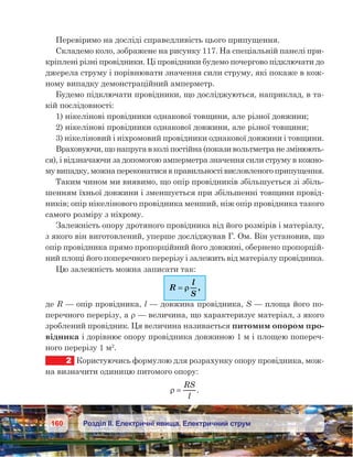 160 Розділ ІІ. Електричні явища. Електричний струм
Перевіримо на досліді справедливість цього припущення.
Складемо коло, зображене на рисунку 117. На спеціальній панелі при-
кріплені різні провідники. Ці провідники будемо почергово підключати до
джерела струму і порівнювати значення сили струму, які покаже в кож-
ному випадку демонстраційний амперметр.
Будемо підключати провідники, що досліджуються, наприклад, в та-
кій послідовності:
1) нікелінові провідники однакової товщини, але різної довжини;
2) нікелінові провідники однакової довжини, але різної товщини;
3) нікеліновий і ніхромовий провідники однакової довжини і товщини.
Враховуючи, що напруга в колі постійна (покази вольтметра не змінюють-
ся), і відзначаючи за допомогою амперметра значення сили струму в кожно-
му випадку, можна переконатися в правильності висловленого припущення.
Таким чином ми виявимо, що опір провідників збільшується зі збіль-
шенням їхньої довжини і зменшується при збільшенні товщини провід-
ників; опір нікелінового провідника менший, ніж опір провідника такого
самого розміру з ніхрому.
Залежність опору дротяного провідника від його розмірів і матеріалу,
з якого він виготовлений, уперше досліджував Г. Ом. Він установив, що  
опір провідника прямо пропорційний його довжині, обернено пропорцій-
ний площі його поперечного перерізу і залежить від матеріалу провідника.
Цю залежність можна записати так:
R
l
S
== ρρ ,
де R — опір провідника, l — довжина провідника, S — площа його по-
перечного перерізу, а ρ — величина, що характеризує матеріал, з якого
зроблений провідник. Ця величина називається питомим опором про-
відника і дорівнює опору провідника довжиною 1 м і площею попереч-
ного перерізу 1 м2
.
2	 Користуючись формулою для розрахунку опору провідника, мож-
на визначити одиницю питомого опору:
ρ =
RS
l
.
 