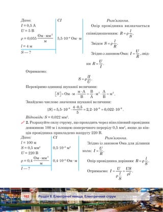 162 Розділ ІІ. Електричні явища. Електричний струм
Розв’язання.
Опір провідника визначається
співвідношенням: R
l
S
= ρ .
Звідси S
l
R
= ρ .
Згідно з законом Ома: I
U
R
= , звід-
ки R
U
I
= .
Отримаємо:
S
lI
U
= ρ .
Перевіримо одиниці шуканої величини:
S  = ⋅ ⋅
⋅
= ⋅ ⋅ =O
A
B
B
A
A
B
2 2
.
Знайдемо числове значення шуканої величини:
{ } ,
,
, ,S= ⋅ ⋅
⋅
= ⋅= ⋅− − −
5 5 10
4 0 5
5
2 2 10 0 022 108 8 6
.
Відповідь: S = 0,022 мм2
.
 2. Розрахуйте силу струму, що проходить через нікеліновий провідник
довжиною 100 м і площею поперечного перерізу 0,5 мм2
, якщо до кін-
ців провідника прикладено напругу 220 В.
Розв’язання.
Згідно із законом Ома для ділянки
кола: I
U
R
= .
Опір провідника дорівнює R
l
S
= ρ .
Отримаємо: I
U
l
S
US
l
= =
ρ
ρ
.
Дано:	 	 СІ
I = 0,5 А
U = 5 В
ρ = 0,055
O 2
⋅
	 5,5·10–8
Ом· м
l = 4 м
S — ?
Дано:	 СІ
l = 100 м
S = 0,5 мм2
	 0,5·10–6
 м2
U = 220 В
ρ = 0,4
O 2
⋅
	 0,4·10–6
Ом· м
I — ?
 