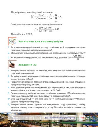 163163	 §33. Залежність опору провідника
Перевіримо одиниці шуканої величини:
I  =
⋅
⋅ ⋅
= = =
B
O
B
O
B
B
A
A
2
.
Знайдемо числове значення шуканої величини:
{ }
,
,
,I =
⋅ ⋅
⋅ ⋅
=
−
−
220 0 5 10
0 4 10 100
2 75
6
6
.
Відповідь. I = 2,75 А.
Запитання для самоперевірки
1.	 Як показати на досліді залежність опору провідника від його довжини, площі по-
перечного перерізу і матеріалу провідника?
2.	 Збільшується чи зменшується опір провідників із підвищенням температури? Чому?
3.	 Як ви розумієте твердження, що питомий опір міді дорівнює 0,017
O 2
⋅
?
Завдання 33
1.	 Використовуючи таблицю 16, визначте, який з металів має найбільший питомий
опір, який — найменший.
2.	 Як зміниться опір металевого провідника, якщо його розрізати навпіл і половин-
ки скрутити між собою?
3.	 Розрахуйте опір мідного трамвайного проводу довжиною 1 км, якщо площа його
поперечного перерізу 0,65 см2
.
4.	 Якої довжини треба взяти ніхромовий дріт перерізом 0,4 мм2
, щоб виготовити
з нього спіраль для електроплитки з опором 50 Ом?
5.	 Визначте напругу на кінцях залізного провідника довжиною 120 см і площею по-
перечного перерізу 0,25 мм2
. Сила струму в провіднику 250 мА.
6*.	Опір мідного дроту R = 1 Ом, його маса m = 1 кг. Яка довжина дроту? Яка пло-
ща його поперечного перерізу?
7е
.	 Використовуючи омметр (прилад для вимірювання опору провідника) і лінійку,
визначте діаметр тонкого ніхромового дроту. Відповідь перевірте з допомогою
мікрометра.
 