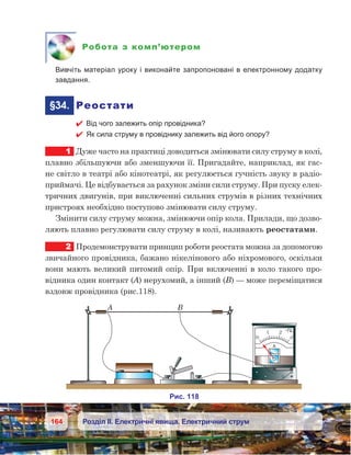 164 Розділ ІІ. Електричні явища. Електричний струм
Робота з комп’ютером
	 Вивчіть матеріал уроку і виконайте запропоновані в електронному додатку
завдання.
	§34.	 Реостати
 Від чого залежить опір провідника?
 Як сила струму в провіднику залежить від його опору?
1	 Дуже часто на практиці доводиться змінювати силу струму в колі,
плавно збільшуючи або зменшуючи її. Пригадайте, наприклад, як гас-
не світло в театрі або кінотеатрі, як регулюється гучність звуку в радіо­
приймачі. Це відбувається за рахунок зміни сили струму. При пуску елек-
тричних двигунів, при виключенні сильних струмів в різних технічних
пристроях необхідно поступово змінювати силу струму.
Змінити силу струму можна, змінюючи опір кола. Прилади, що дозво-
ляють плавно регулювати силу струму в колі, називають реостатами.
2	 Продемонструвати принцип роботи реостата можна за допомогою
звичайного провідника, бажано нікелінового або ніхромового, оскільки
вони мають великий питомий опір. При включенні в коло такого про-
відника один контакт (А) нерухомий, а інший (В) — може переміщатися
вздовж провідника (рис.118).
 