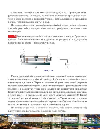 165165	 §34. Реостати
Амперметр показує, як змінюється сила струму в колі при переміщенні
рухомого контакту. Очевидно, що чим більша частина провідника вклю-
чена в коло (контакт В зміщений управо), тим більший опір провідника
і, отже, тим менша сила струму в колі.
На практиці застосовують найрізноманітніші реостати. Але спільним
для всіх реостатів є використання довгого провідника з великим пито-
мим опором.
3	 Розглянемо докладніше ковзний реостат, з яким ви будете пра-
цювати. Його зовнішній вигляд зображено на рисунку 119, а), а умовне
позначення на схемі — на рисунку 119, б).
У цьому реостаті нікеліновий провідник, покритий тонким шаром ока-
лини, намотано на керамічний циліндр А. Окалина дозволяє ізолювати
витки один від одного. Через розташований угорі металевий стержень
може переміщатися повзунок В. Контакти повзунка притиснуті до витків
обмотки, і в результаті тертя шар окалини під контактами стирається.
Електричний струм в колі проходить від витків провідника до повзунка,
а через нього — в стержень, на кінці якого міститься затискач С. Інший
затискач D з’єднаний з одним із кінців обмотки. Таким чином, струм про-
ходить від одного затискача до іншого через витки обмотки, кількість яких
можна змінювати в залежності від положення повзунка.
На кожному реостаті обов’язково вказують його максимальний опір
і допустиме для його обмотки значення сили струму.
 