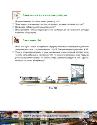 166 Розділ ІІ. Електричні явища. Електричний струм
Запитання для самоперевірки
1.	 Яке призначення реостата в електричному колі?
2.	 Чому в реостатах використовують провідник з великим питомим опором?
3.	 Як працює лабораторний ковзний реостат?
4.	 Як ви думаєте, чому провідник реостата намотується на керамічний циліндр?
Відповідь обґрунтуйте.
Завдання 34
1.	 Якою має бути площа поперечного перерізу нікелінового провідника для виго-
товлення реостата, розрахованого на опір 10 Ом при довжині провідника 4 м?
2.	 Укажіть стрілками напрямок струму, що проходить через ковзний реостат, вклю-
чений в коло, зображене на рисунку 120. Як зміниться опір кола, якщо повзунок
реостата змістити вправо? Чи зміниться при цьому сила струму в колі? Що ста-
неться зі стрілкою амперметра?
 