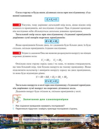 168 Розділ ІІ. Електричні явища. Електричний струм
Сила струму в будь-яких ділянках кола при послідовному з’єд-
нанні однакова:
І1
 = І2
 = І.
2	 З’ясуємо, чому дорівнює загальний опір кола, якщо відомо опір
кожного із провідників, які послідовно з’єднані. При з’єднанні провідни-
ків послідовно ніби збільшується загальна довжина провідника.
Загальний опір кола при послідовному з’єднанні провідників
дорівнює сумі опорів окремих провідників:
R = R1
 + R2
.
Якщо провідників більше двох, то і доданків буде більше двох: їх буде
стільки, скільки провідників з’єднано послідовно.
3	 Згідно із законом Ома ми можемо розрахувати напругу на кінцях
окремих ділянок кола:
U1
 = IR1
;     U2
 = IR2
.
Оскільки сила струму скрізь одна і та сама, то можна стверджувати,
що чим більший опір, тим більша напруга на такому провіднику. Якщо
підключити вольтметр і виміряти напругу одразу на двох провідниках,
то вона буде відповідно рівна:
U = IR = I(R1
 + R2
) = IR1
 + IR2
,
U = U1
 + U2
.
Загальна напруга в колі при послідовному з’єднанні провідни-
ків дорівнює сумі напруг на окремих ділянках кола.
Доданків напруг буде стільки ж, скільки провідників у колі.
Запитання для самоперевірки
1.	 Яке з’єднання провідників називають послідовним?
2.	 Перегляньте підручник і знайдіть приклади послідовних з’єднань.
 