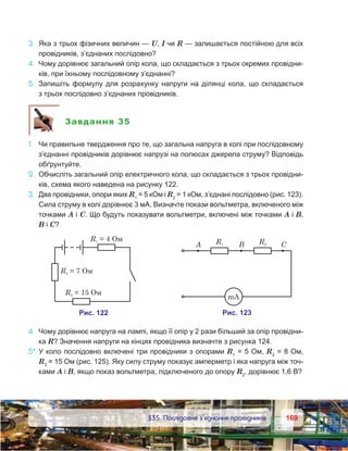 169169	 §35. Послідовне з’єднання провідників
3.	 Яка з трьох фізичних величин — U, I чи R — залишається постійною для всіх
провідників, з’єднаних послідовно?
4.	 Чому дорівнює загальний опір кола, що складається з трьох окремих провідни-
ків, при їхньому послідовному з’єднанні?
5.	 Запишіть формулу для розрахунку напруги на ділянці кола, що складається
з трьох послідовно з’єднаних провідників.
Завдання 35
1.	 Чи правильне твердження про те, що загальна напруга в колі при послідовному
з’єднанні провідників дорівнює напрузі на полюсах джерела струму? Відповідь
обґрунтуйте.
2.	 Обчисліть загальний опір електричного кола, що складається з трьох провідни-
ків, схема якого наведена на рисунку 122.
3.	 Два провідники, опори яких R1
 = 5 кОм і R2
 = 1 кОм, з’єднані послідовно (рис. 123).
Сила струму в колі дорівнює 3 мА. Визначте покази вольтметра, включеного між
точками А і С. Що будуть показувати вольтметри, включені між точками А і В,
В і С?
4.	 Чому дорівнює напруга на лампі, якщо її опір у 2 рази більший за опір провідни-
ка R? Значення напруги на кінцях провідника визначте з рисунка 124.
5*.	У коло послідовно включені три провідники з опорами R1
 = 5 Ом, R2
 = 8 Ом,
R3
 = 15 Ом (рис. 125). Яку силу струму показує амперметр і яка напруга між точ-
ками А і В, якщо показ вольтметра, підключеного до опору R2
, дорівнює 1,6 В?
 