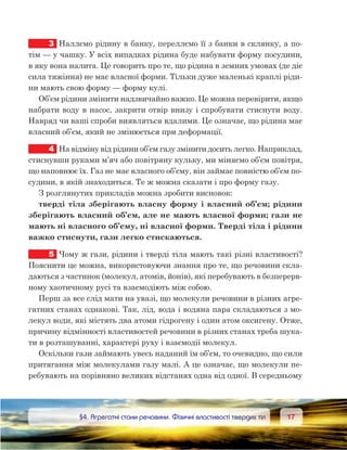 1717	 §4. Агрегатні стани речовини. Фізичні властивості твердих тіл
3	 Наллємо рідину в банку, переллємо її з банки в склянку, а по-
тім — у чашку. У всіх випадках рідина буде набувати форму посудини,
в яку вона налита. Це говорить про те, що рідина в земних умовах (де діє
сила тяжіння) не має власної форми. Тільки дуже маленькі краплі ріди-
ни мають свою форму — форму кулі.
Об’єм рідини змінити надзвичайно важко. Це можна перевірити, якщо
набрати воду в насос, закрити отвір внизу і спробувати стиснути воду.
Навряд чи ваші спроби виявляться вдалими. Це означає, що рідина має
власний об’єм, який не змінюється при деформації.
4	 На відміну від рідини об’єм газу змінити досить легко. Наприклад,
стиснувши руками м’яч або повітряну кульку, ми міняємо об’єм повітря,
що наповнює їх. Газ не має власного об’єму, він займає повністю об’єм по-
судини, в якій знаходиться. Те ж можна сказати і про форму газу.
З розглянутих прикладів можна зробити висновок:
тверді тіла зберігають власну форму і власний об’єм; рідини
зберігають власний об’єм, але не мають власної форми; гази не
мають ні власного об’єму, ні власної форми. Тверді тіла і рідини
важко стиснути, гази легко стискаються.
5	 Чому ж гази, рідини і тверді тіла мають такі різні властивості?
Пояснити це можна, використовуючи знання про те, що речовини скла-
даються з частинок (молекул, атомів, йонів), які перебувають в безперерв-
ному хаотичному русі та взаємодіють між собою.
Перш за все слід мати на увазі, що молекули речовини в різних агре-
гатних станах однакові. Так, лід, вода і водяна пара складаються з мо-
лекул води, які містять два атоми гідрогену і один атом оксигену. Отже,
причину відмінності властивостей речовини в різних станах треба шука-
ти в розташуванні, характері руху і взаємодії молекул.
Оскільки гази займають увесь наданий їм об’єм, то очевидно, що сили
притягання між молекулами газу малі. А це означає, що молекули пе-
ребувають на порівняно великих відстанях одна від одної. В середньому
 