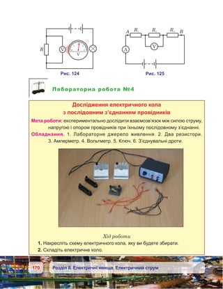 170 Розділ ІІ. Електричні явища. Електричний струм
Лабораторна робота №4
Дослідження електричного кола
з послідовним з’єднанням провідників
Мета роботи: експериментально дослідити взаємозв’язок між силою струму,
напругою і опором провідників при їхньому послідовному з’єднанні.
Обладнання. 1. Лабораторне джерело живлення. 2.  Два резистори.
3. Амперметр. 4. Вольтметр. 5. Ключ. 6. З’єднувальні дроти.
Хід роботи
1. Накресліть схему електричного кола, яку ви будете збирати.
2. Складіть електричне коло.
 