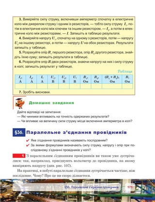 171171	 §36. Паралельне з’єднання провідників
3. Виміряйте силу струму, включивши амперметр спочатку в електричне
коло між джерелом струму і одним із резисторів, — тобто силу струму І1
, по-
тім в електричне коло між ключем та іншим резистором, — І2
, а потім в елек-
тричне коло між резисторами, — I. Запишіть в таблицю результати.
4. Виміряйте напругу U1
, спочатку на одному з резисторів, потім — напругу
U2
на іншому резисторі, а потім — напругу U на обох резисторах. Результати
запишіть у таблицю.
5. Розрахуйте опір R1
першого резистора, опір R2
другого резистора, знай-
діть їхню суму; запишіть результати в таблицю.
6. Розрахуйте опір R двох резисторів, знаючи напругу на них і силу струму
в колі; запишіть результат у таблицю.
Таблиця
І1
,
А
І2
,
А
І,
А
U1
,
В
U2
,
В
U,
В
R1
,
Ом
R2
,
Ом
(R1
 + R2
),
Ом
R,
Ом
7. Зробіть висновки.
Домашнє завдання
	 Дайте відповіді на запитання:
	 — Які чинники впливають на точність одержаних результатів?
	 — Чи впливає на величину сили струму місце включення амперметра в колі?
	 §36.	 Паралельне з’єднання провідників
 Яке з’єднання провідників називають послідовним?
 За якими формулами визначають силу струму, напругу і опір при по-
слідовному з’єднанні провідників у колі?
1	 З паралельним з’єднанням провідників ви також уже зустріча-
лися: так, наприклад, приєднують вольтметр до провідника, на якому
вимірюють напругу (див. рис. 107).
На практиці, в побуті паралельне з’єднання зустрічається частіше, ніж
послідовне. Чому? Про це ви скоро дізнаєтеся.
 