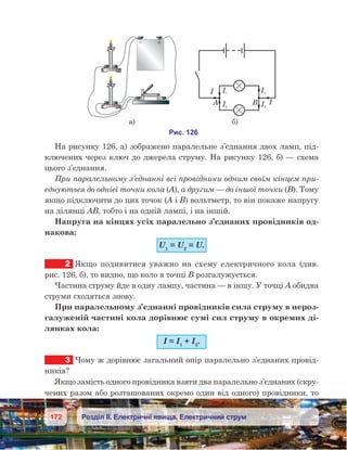 172 Розділ ІІ. Електричні явища. Електричний струм
На рисунку 126, а) зображено паралельне з’єднання двох ламп, під-
ключених через ключ до джерела струму. На рисунку 126, б) — схема
цього з’єднання.
При паралельному з’єднанні всі провідники одним своїм кінцем при-
єднуються до однієї точки кола (А), а другим — до іншої точки (В). Тому
якщо підключити до цих точок (А і В) вольтметр, то він покаже напругу
на ділянці АВ, тобто і на одній лампі, і на іншій.
Напруга на кінцях усіх паралельно з’єднаних провідників од-
накова:
U1
 = U2
 = U.
2	 Якщо подивитися уважно на схему електричного кола (див.
рис. 126, б), то видно, що коло в точці В розгалужується.
Частина струму йде в одну лампу, частина — в іншу. У точці А обидва
струми сходяться знову.
При паралельному з’єднанні провідників сила струму в нероз-
галуженій частині кола дорівнює сумі сил струму в окремих ді-
лянках кола:
І = І1
 + І2
.
3	 Чому ж дорівнює загальний опір паралельно з’єднаних провід-
ників?
Якщо замість одного провідника взяти два паралельно з’єднаних (скру-
чених разом або розташованих окремо один від одного) провідники, то
 