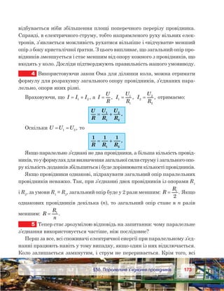 173173	 §36. Паралельне з’єднання провідників
відбувається ніби збільшення площі поперечного перерізу провідника.
Справді, в електричного струму, тобто напрямленого руху вільних елек-
тронів, з’являється можливість рухатися вільніше і «відчувати» менший
опір з боку кристалічної ґратки. З цього випливає, що загальний опір про-
відників зменшується і стає меншим від опору кожного з провідників, що
входять у коло. Досліди підтверджують правильність нашого умовиводу.
4	 Використовуючи закон Ома для ділянки кола, можна отримати
формулу для розрахунку загального опору провідників, з’єднаних пара-
лельно, опори яких різні.
Враховуючи, що I I I= +1 2 , а  I
U
R
= , I
U
R
1
1
1
= , I
U
R
2
2
2
= , отримаємо:
U
R
U
R
U
R
== ++1
1
2
2
.
Оскільки U U U= =1 2 , то
1 1 1
1 2R R R
== ++ .
Якщо паралельно з’єднані не два провідники, а більша кількість провід-
ників, то у формулах для визначення загальної сили струму і загального опо-
ру кількість доданків збільшиться і буде дорівнювати кількості провідників.
Якщо провідники однакові, підрахувати загальний опір паралельних
провідників неважко. Так, при з’єднанні двох провідників із опорами R1
і R2
, за умови R1
= R2
, загальний опір буде у 2 рази меншим: R
R
= 1
2
. Якщо
однакових провідників декілька (n), то загальний опір стане в n разів
меншим: R
R
n
= 1
.
5	 Тепер стає зрозумілою відповідь на запитання: чому паралельне
з’єднання використовується частіше, ніж послідовне?
Перш за все, всі споживачі електричної енергії при паралельному з’єд-
нанні працюють навіть у тому випадку, якщо один із них відключається.
Коло залишається замкнутим, і струм не переривається. Крім того, всі
 