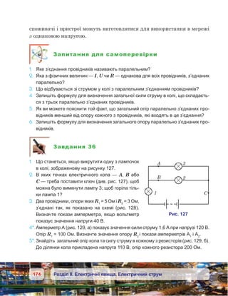 174 Розділ ІІ. Електричні явища. Електричний струм
споживачі і пристрої можуть виготовлятися для використання в мережі
з однаковою напругою.
Запитання для самоперевірки
1.	 Яке з’єднання провідників називають паралельним?
2.	 Яка з фізичних величин — I, U чи R — однакова для всіх провідників, з’єднаних
паралельно?
3.	 Що відбувається зі струмом у колі з паралельним з’єднанням провідників?
4.	 Запишіть формулу для визначення загальної сили струму в колі, що складаєть-
ся з трьох паралельно з’єднаних провідників.
5.	 Як ви можете пояснити той факт, що загальний опір паралельно з’єднаних про-
відників менший від опору кожного з провідників, які входять в це з’єднання?
6.	 Запишіть формулу для визначення загального опору паралельно з’єднаних про-
відників.
Завдання 36
1.	 Що станеться, якщо викрутити одну з лампочок
в колі, зображеному на рисунку 127.
2.	 В яких точках електричного кола — А, В або
С — треба поставити ключ (див. рис. 127), щоб
можна було вимкнути лампу 3; щоб горіла тіль-
ки лампа 1?
3.	 Два провідники, опори яких R1
 = 5 Ом і R2
 = 3 Ом,
з’єднані так, як показано на схемі (рис. 128).
Визначте покази амперметра, якщо вольтметр
показує значення напруги 40 В.
4*.	Амперметр А (рис. 129, а) показує значення сили струму 1,6 А при напрузі 120 В.
Опір R1
 = 100 Ом. Визначте значення опору R2
і покази амперметрів А1
і А2
.
5*.	Знайдіть загальний опір кола та силу струму в кожному з резисторів (рис. 129, б).
До ділянки кола прикладена напруга 110 В, опір кожного резистора 200 Ом.
 