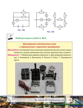 175175	 §36. Паралельне з’єднання провідників
Лабораторна робота №5
Дослідження електричного кола
з паралельним з’єднанням провідників
Мета роботи: експериментально дослідити взаємозв’язок між силою струму,
напругою і опором провідників при їхньому паралельному з’єднанні.
Обладнання. 1. Лабораторне джерело живлення. 2. Два провідники (резисто-
ри). 3. Амперметр. 4. Вольтметр. 5. Реостат. 6. Ключ. 7. З’єднувальні
дроти.
 