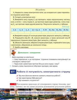 176 Розділ ІІ. Електричні явища. Електричний струм
Хід роботи
1. Накресліть схему електричного кола, що складається з двох паралель-
но з’єднаних резисторів.
2. Складіть електричне коло.
3. Виміряйте силу струму I, що проходить через нерозгалужену частину
кола, а потім — силу струму І1
, що протікає через один резистор, і силу стру-
му І2
, що протікає через другий резистор. Результати запишіть у таблицю.
Таблиця
І, А І1
, А І2
, А (І1
 + І2
), А U, В R1
, Ом R2
, Ом R, Ом
4. Виміряйте напругу U на кінцях резисторів, результат запишіть у таблицю.
5. Розрахуйте опір R1
і R2
кожного резистора, а також загальний опір R
паралельно з’єднаних резисторів. Дані запишіть у таблицю.
6. Обчисліть величини, обернені опорам резисторів, і порівняйте їхню суму
з величиною, оберненою до загального опору.
7. Зробіть висновки.
Домашнє завдання
1.	 Дайте відповіді на запитання:
	 — Чому паралельне, а не послідовне з’єднання споживачів електроенергії за-
стосовують найчастіше?
	 — Через який з резисторів протікає більша сила струму і чому?
2.	 Складіть схему підключення побутових приладів у вас вдома.
	§37.	 Робота й потужність електричного струму
 Від яких фізичних величин залежить механічна робота?
 Що характеризує ККД двигуна?
 Що називають потужністю?
1	 Розглядаючи приклади дії електричного струму (теплову, маг-
нітну, хімічну), ми під діями розуміли різноманітні результати роботи
 