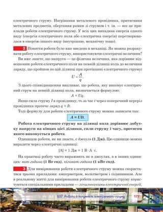 177177	 §37. Робота й потужність електричного струму
електричного струму. Нагрівання металевого провідника, притягання
металевих предметів, обертання рамки зі струмом і т. ін. — все це при-
клади роботи електричного струму. У всіх цих випадках енергія одного
виду (енергія електричного поля або електрична енергія) перетворюва-
лася в енергію іншого виду (внутрішню, механічну тощо).
2	 Поняття роботи було вже введено в механіці. Як можна розраху-
вати роботу електричного струму, використовуючи електричні величини?
Ви вже знаєте, що напруга — це фізична величина, яка дорівнює від-
ношенню роботи електричного поля на певній ділянці кола до величини
заряду, що пройшов по цій ділянці при протіканні електричного струму:
U
A
q
= .
З цього співвідношення випливає, що робота, яку виконує електрич-
ний струм на певній ділянці кола, визначається формулою:
A = Uq.
Якщо сила струму I в провіднику, то за час t через поперечний переріз
провідника протече заряд q = It.
Тоді формулу для роботи електричного струму можна записати так:
A = UIt.
Робота електричного струму на ділянці кола дорівнює добут-
ку напруги на кінцях цієї ділянки, сили струму і часу, протягом
якого виконується робота.
Одиницею роботи, як ви знаєте, є джоуль (1 Дж). Цю одиницю можна
виразити через електричні одиниці:
[А] = 1 Дж = 1 В· А· с.
На практиці роботу часто виражають не в джоулях, а в інших одини-
цях: ват-година (1 Вт·год), кіловат-година (1 кВт·год).
3	 Для вимірювання роботи електричного струму можна скориста-
тися трьома приладами: амперметром, вольтметром і годинником. Але
в реальному житті для вимірювання роботи електричного струму корис-
туються спеціальними приладами — лічильниками електричної енергії.
 