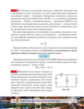 178 Розділ ІІ. Електричні явища. Електричний струм
4	 На багатьох електричних приладах, технічних пристроях або
в інструкціях до них указується ще одна характеристика споживачів
електричної енергії — потужність. Наприклад, потужність лампи роз-
жарювання може бути 40 Вт, 60 Вт, 100 Вт і т. д.; потужність домашньої
кавомолки — 120 Вт, а електричної праски — приблизно 1000 Вт; а ось
потужність електродвигунів, як правило, дуже велика — декілька тисяч
кіловат тощо. При цьому мають на увазі потужність електричного стру-
му, що проходить через той чи інший прилад.
Від яких характеристик електричних кіл залежить потужність елек-
тричного струму? Ви вже знаєте, що потужність — це фізична величи-
на, яка дорівнює відношенню роботи до інтервалу часу, впродовж якого
вона була виконана:
P
A
t
= .
Оскільки робота електричного струму визначається співвідношенням
A = UIt, то тоді можна сказати, що потужність електричного струму
дорівнює добутку напруги на силу струму в колі:
P = UI.
Одиниця потужності, як вам відомо, ват (1 Вт). Користуючись форму-
лою потужності електричного струму, її одиницю можна виразити через
електричні одиниці — ампер і вольт.
[P] = 1 Вт = 1 В· А.
5	 Вимірявши силу струму і напругу за
допомогою амперметра і вольтметра (рис. 130),
можна визначити значення потужності елек-
тричного струму в  провіднику (або спожи-
вачі). Загалом, використовуючи закон Ома,
визначити потужність також можна, якщо
виміряти силу струму і опір або опір і напру-
гу. Зручніше, проте, вимірювати силу струму
і напругу.
 